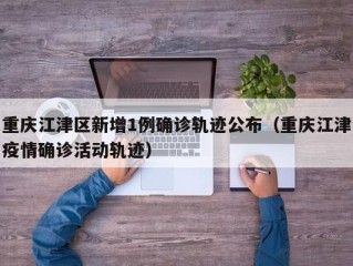 重庆江津区新增1例确诊轨迹公布（重庆江津疫情确诊活动轨迹）