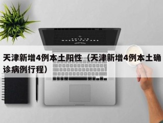 天津新增4例本土阳性（天津新增4例本土确诊病例行程）